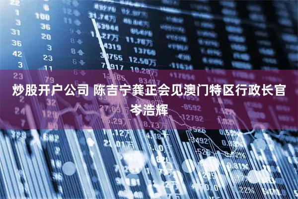 炒股开户公司 陈吉宁龚正会见澳门特区行政长官岑浩辉