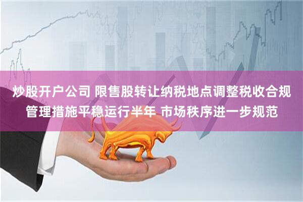 炒股开户公司 限售股转让纳税地点调整税收合规管理措施平稳运行半年 市场秩序进一步规范