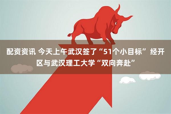 配资资讯 今天上午武汉签了“51个小目标” 经开区与武汉理工大学“双向奔赴”
