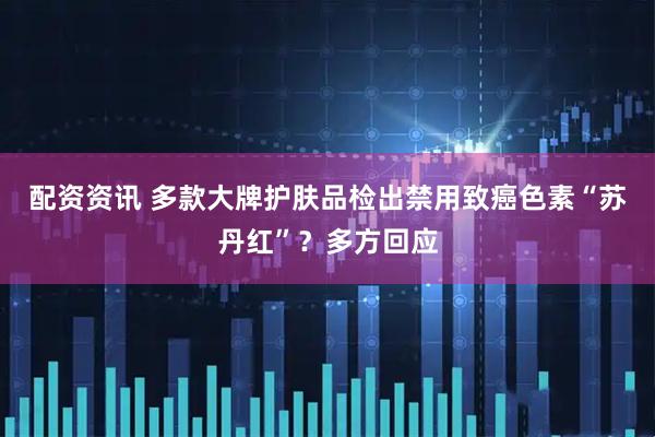 配资资讯 多款大牌护肤品检出禁用致癌色素“苏丹红”？多方回应