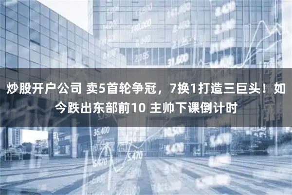 炒股开户公司 卖5首轮争冠，7换1打造三巨头！如今跌出东部前10 主帅下课倒计时