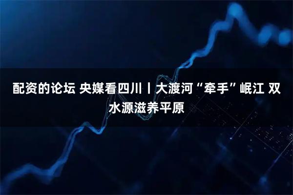 配资的论坛 央媒看四川丨大渡河“牵手”岷江 双水源滋养平原