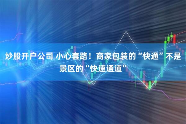 炒股开户公司 小心套路！商家包装的“快通”不是景区的“快速通道”