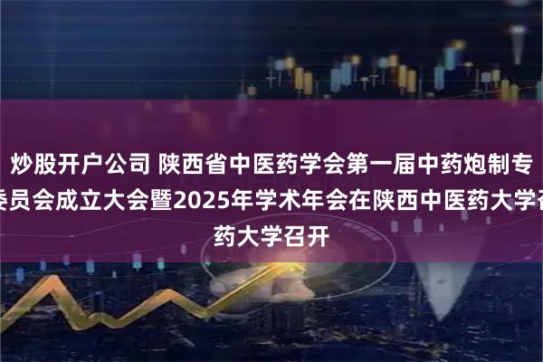 炒股开户公司 陕西省中医药学会第一届中药炮制专业委员会成立大会暨2025年学术年会在陕西中医药大学召开