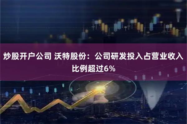炒股开户公司 沃特股份：公司研发投入占营业收入比例超过6%