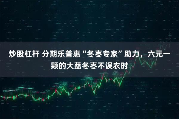 炒股杠杆 分期乐普惠“冬枣专家”助力，六元一颗的大荔冬枣不误农时