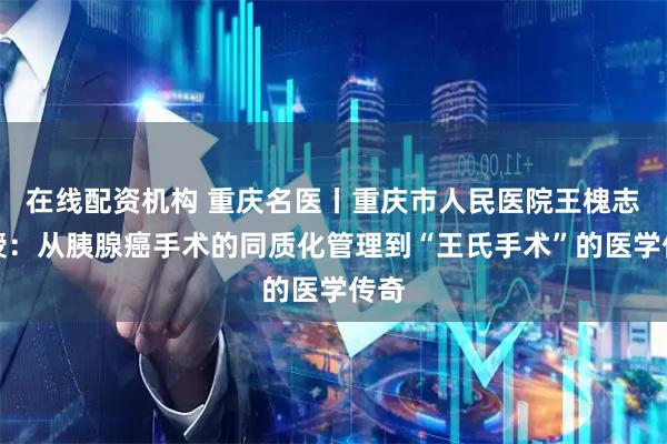 在线配资机构 重庆名医丨重庆市人民医院王槐志教授：从胰腺癌手术的同质化管理到“王氏手术”的医学传奇