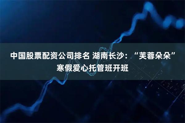 中国股票配资公司排名 湖南长沙：“芙蓉朵朵”寒假爱心托管班开班