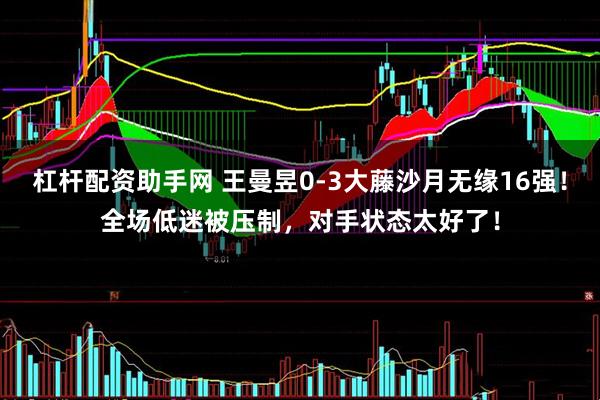 杠杆配资助手网 王曼昱0-3大藤沙月无缘16强！全场低迷被压制，对手状态太好了！