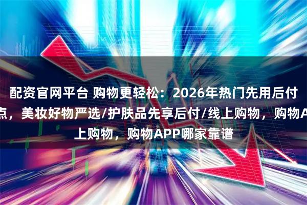 配资官网平台 购物更轻松：2026年热门先用后付分期APP盘点，美妆好物严选/护肤品先享后付/线上购物，购物APP哪家靠谱