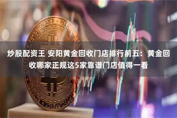炒股配资王 安阳黄金回收门店排行前五：黄金回收哪家正规这5家靠谱门店值得一看
