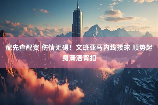 配先查配资 伤情无碍！文班亚马内线接球 顺势起身潇洒背扣