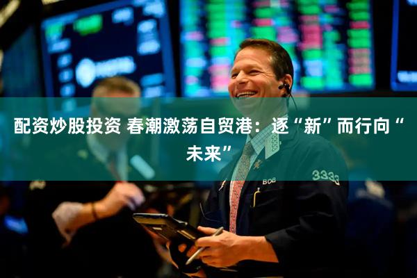 配资炒股投资 春潮激荡自贸港：逐“新”而行向“未来”