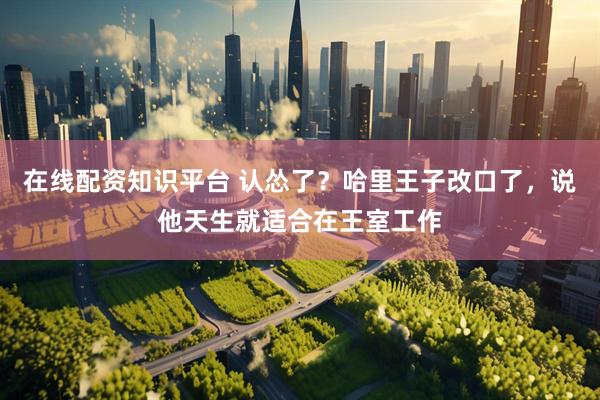 在线配资知识平台 认怂了？哈里王子改口了，说他天生就适合在王室工作
