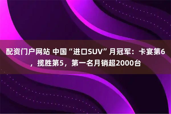 配资门户网站 中国“进口SUV”月冠军：卡宴第6，揽胜第5，第一名月销超2000台