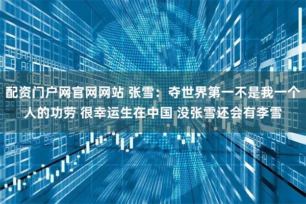 配资门户网官网网站 张雪：夺世界第一不是我一个人的功劳 很幸运生在中国 没张雪还会有李雪