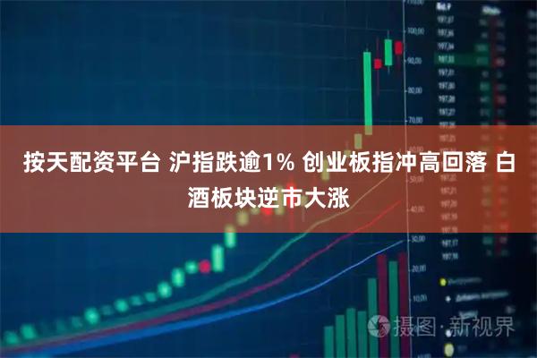 按天配资平台 沪指跌逾1% 创业板指冲高回落 白酒板块逆市大涨