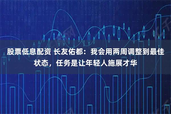 股票低息配资 长友佑都：我会用两周调整到最佳状态，任务是让年轻人施展才华